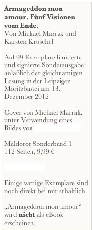Armageddon mon amour. Fünf Visionen vom Ende.
Von Michael Marrak und Karsten Kruschel

Auf 99 Exemplare limitierte und signierte Sonderausgabe anläßlich der gleichnamigen Lesung in der Leipziger Moritzbastei am 13. Dezember 2012

Cover von Michael Marrak, unter Verwendung eines Bildes von Michael Hutter

Maldoror Sonderband 1
112 Seiten, 9,99 €

Inhalt als PDF

Einige wenige Exemplare sind noch direkt bei mir erhältlich.

„Armageddon mon amour“ wird nicht als eBook erscheinen.
